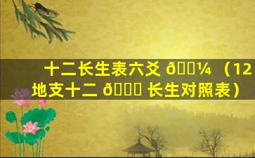 十二长生表六爻 🐼 （12地支十二 🐟 长生对照表）